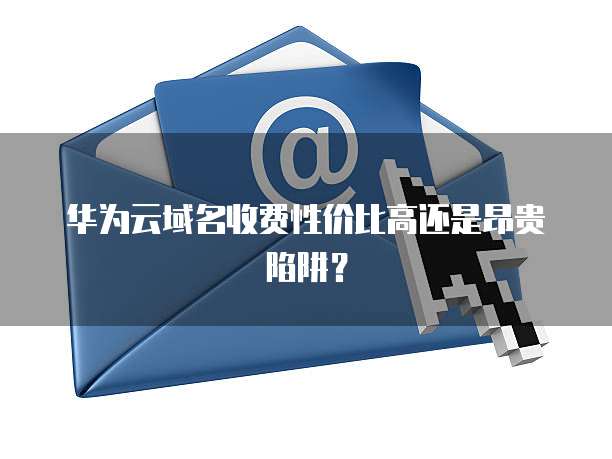 华为云域名收费性价比高还是昂贵陷阱?