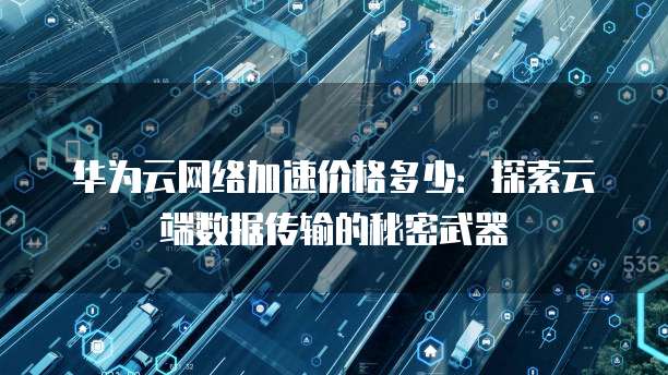 华为云网络加速价格多少：探索云端数据传输的秘密武器