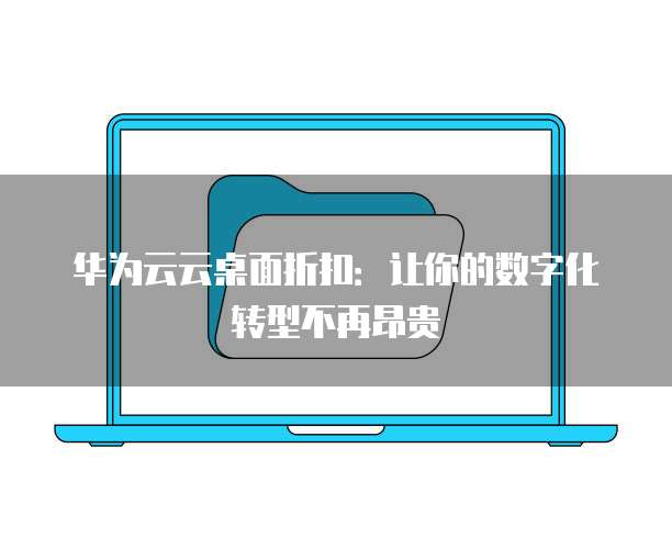 华为云云桌面折扣:让你的数字化转型不再昂贵