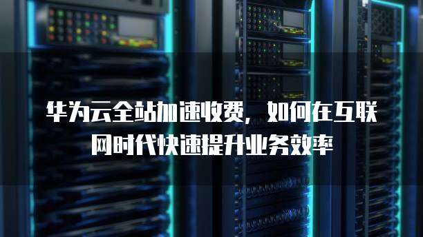 华为云全站加速收费,如何在互联网时代快速提升业务效率