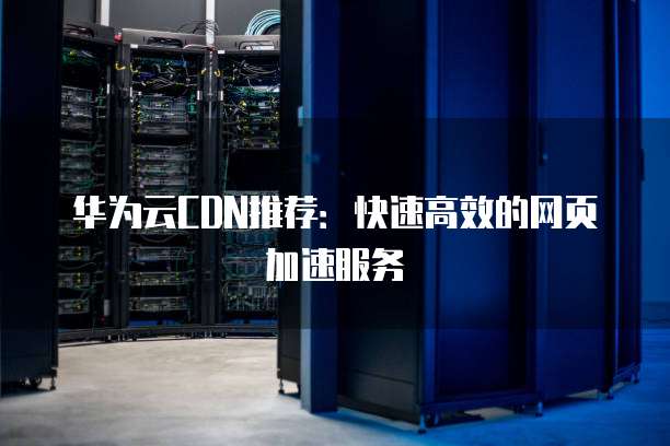 华为云CDN推荐：快速高效的网页加速服务