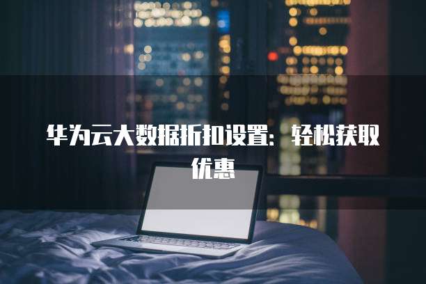 华为云大数据折扣设置：轻松获取优惠