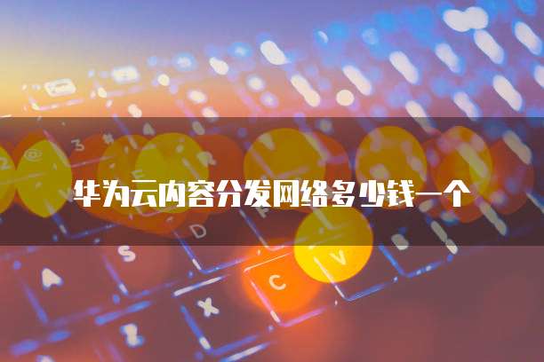 华为云内容分发网络多少钱一个