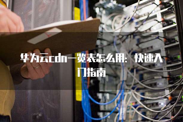 华为云cdn一览表怎么用：快速入门指南