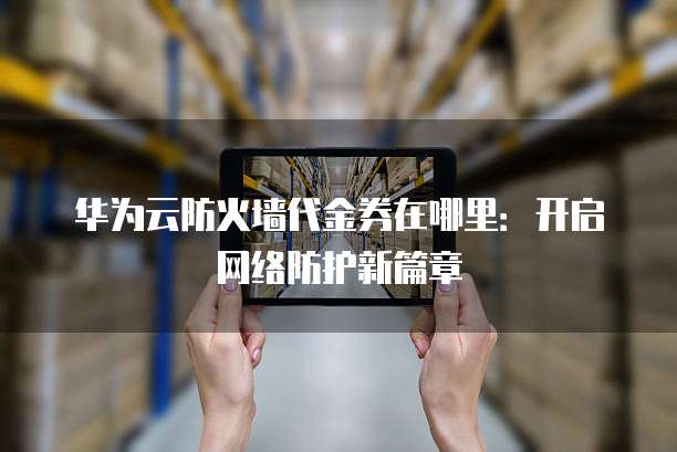 华为云防火墙代金券在哪里:开启网络防护新篇章