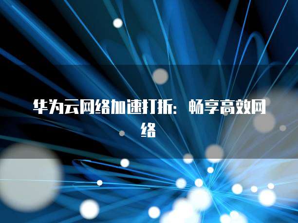 华为云网络加速打折:畅享高效网络