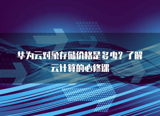 华为云对象存储价格是多少?了解云计算的必修课
