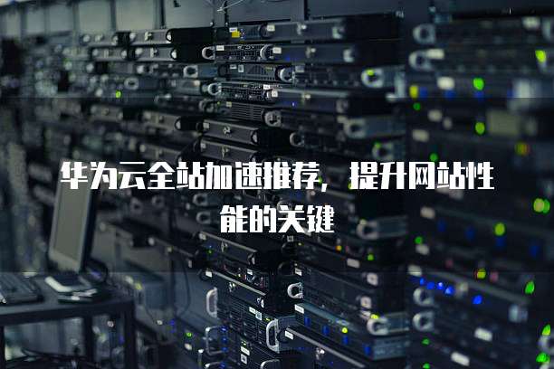 华为云全站加速推荐,提升网站性能的关键