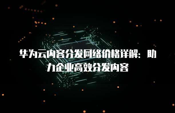 华为云内容分发网络价格详解：助力企业高效分发内容