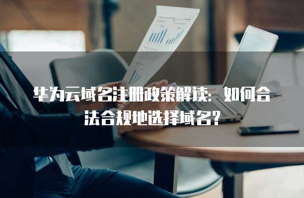 华为云域名注册政策解读:如何合法合规地选择域名?