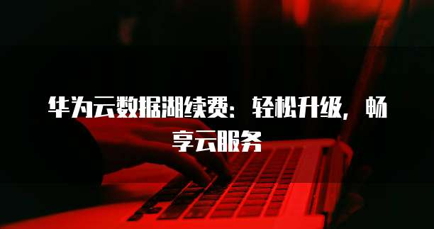 华为云数据湖续费:轻松升级,畅享云服务
