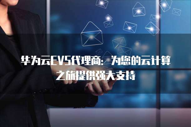 华为云EVS代理商:为您的云计算之旅提供强大支持