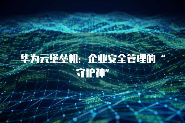 华为云堡垒机：企业安全管理的&ldquo;守护神&rdquo;