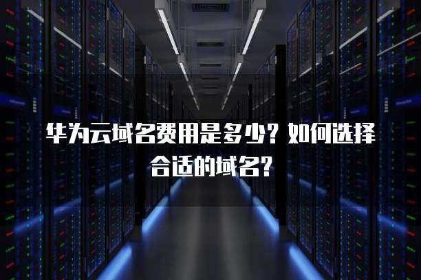 华为云域名费用是多少?如何选择合适的域名?