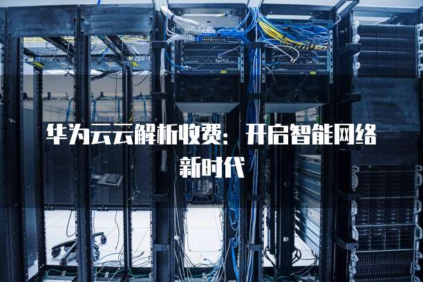 华为云云解析收费:开启智能网络新时代