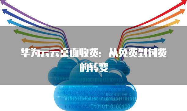 华为云云桌面收费:从免费到付费的转变