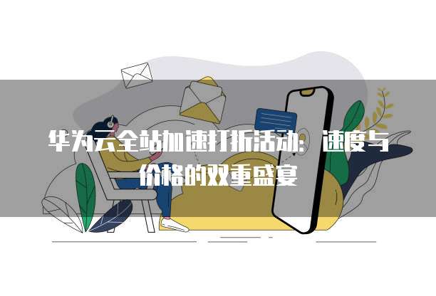 华为云全站加速打折活动：速度与价格的双重盛宴