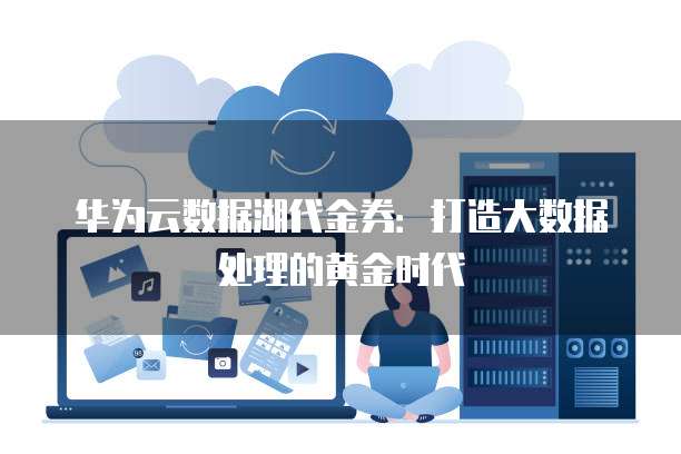 华为云数据湖代金券:打造大数据处理的黄金时代