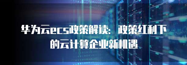 华为云ecs政策解读:政策红利下的云计算企业新机遇