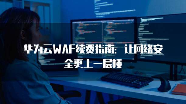 华为云WAF续费指南:让网络安全更上一层楼