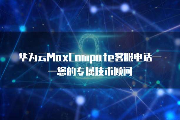 华为云MaxCompute客服电话——您的专属技术顾问