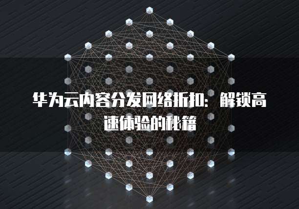 华为云内容分发网络折扣:解锁高速体验的秘籍