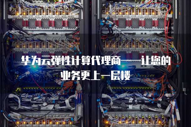 华为云弹性计算代理商&mdash;&mdash;让您的业务更上一层楼