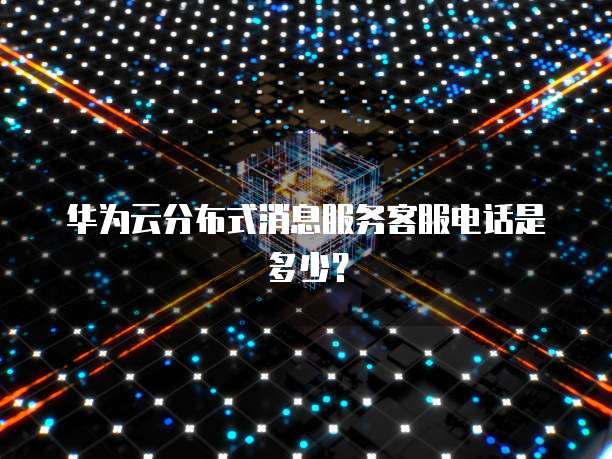 华为云分布式消息服务客服电话是多少?
