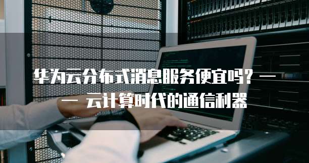 华为云分布式消息服务便宜吗?—— 云计算时代的通信利器