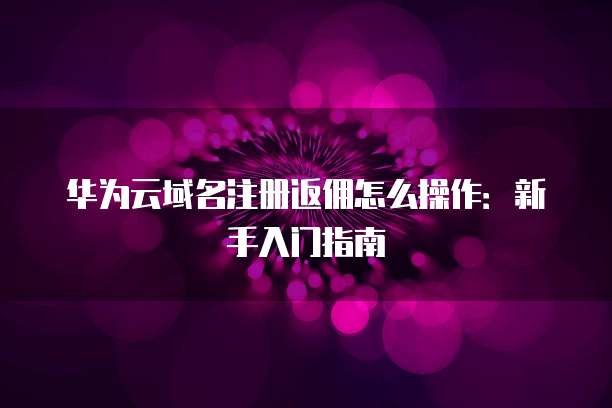 华为云域名注册返佣怎么操作：新手入门指南