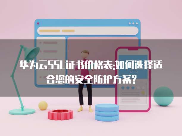 华为云SSL证书价格表:如何选择适合您的安全防护方案?