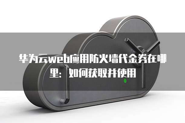华为云web应用防火墙代金券在哪里：如何获取并使用