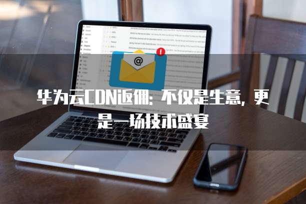 华为云CDN返佣: 不仅是生意, 更是一场技术盛宴