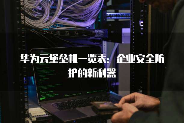 华为云堡垒机一览表:企业安全防护的新利器