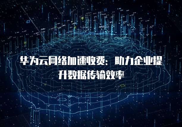 华为云网络加速收费:助力企业提升数据传输效率