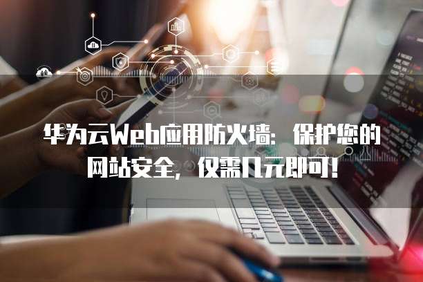 华为云Web应用防火墙:保护您的网站安全,仅需几元即可!