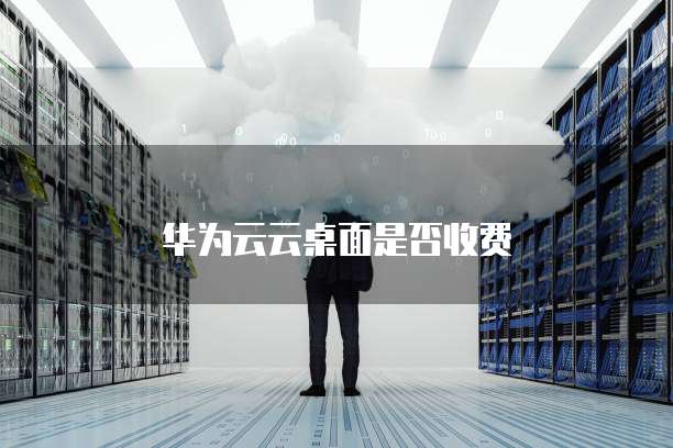 华为云云桌面是否收费