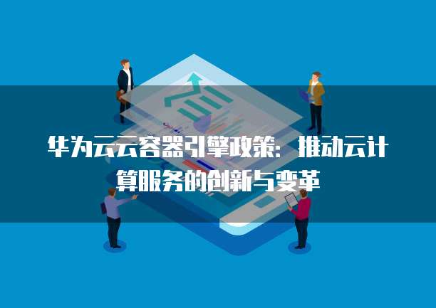 华为云云容器引擎政策:推动云计算服务的创新与变革
