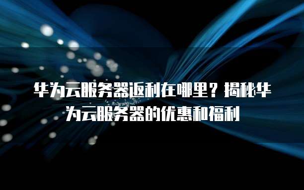 华为云服务器返利在哪里?揭秘华为云服务器的优惠和福利