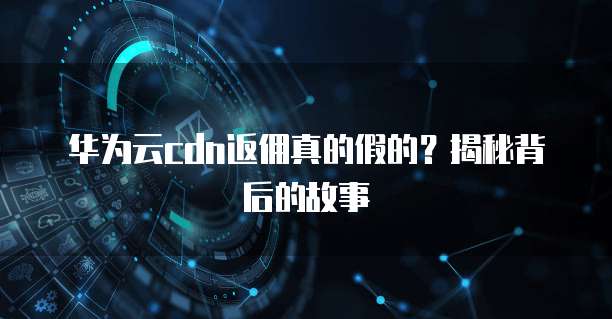 华为云cdn返佣真的假的?揭秘背后的故事