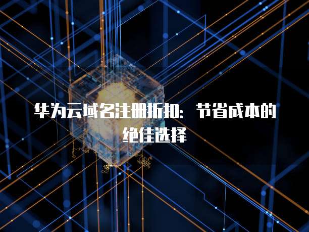 华为云域名注册折扣:节省成本的绝佳选择