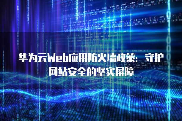 华为云Web应用防火墙政策:守护网站安全的坚实屏障
