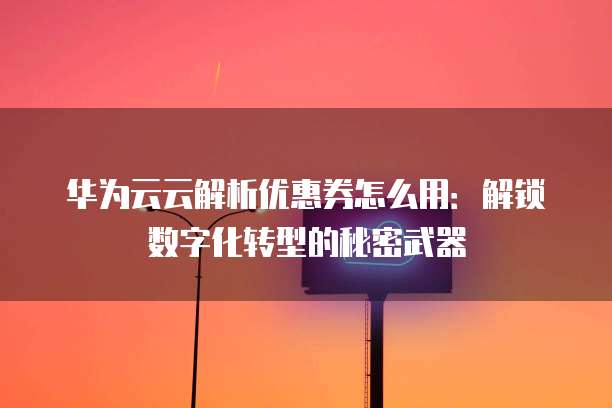 华为云云解析优惠券怎么用:解锁数字化转型的秘密武器