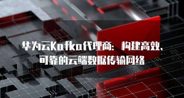 华为云Kafka代理商：构建高效、可靠的云端数据传输网络
