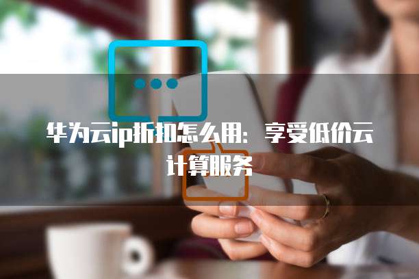 华为云ip折扣怎么用:享受低价云计算服务