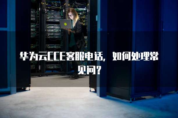 华为云CCE客服电话,如何处理常见问?