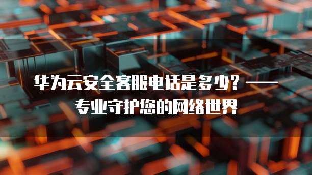 华为云安全客服电话是多少?—— 专业守护您的网络世界