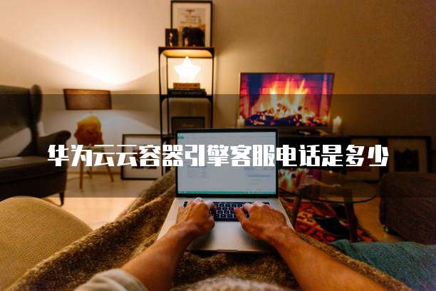 华为云云容器引擎客服电话是多少