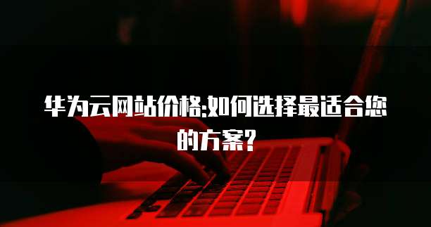 华为云网站价格:如何选择最适合您的方案?