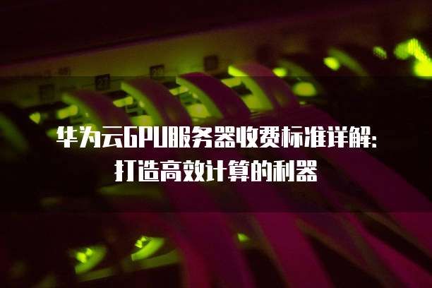 华为云GPU服务器收费标准详解:打造高效计算的利器
